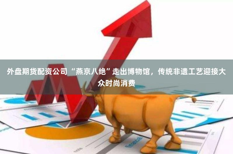 外盘期货配资公司 “燕京八绝”走出博物馆，传统非遗工艺迎接大众时尚消费