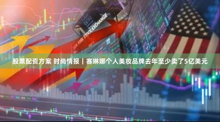 股票配资方案 时尚情报｜赛琳娜个人美妆品牌去年至少卖了5亿美元