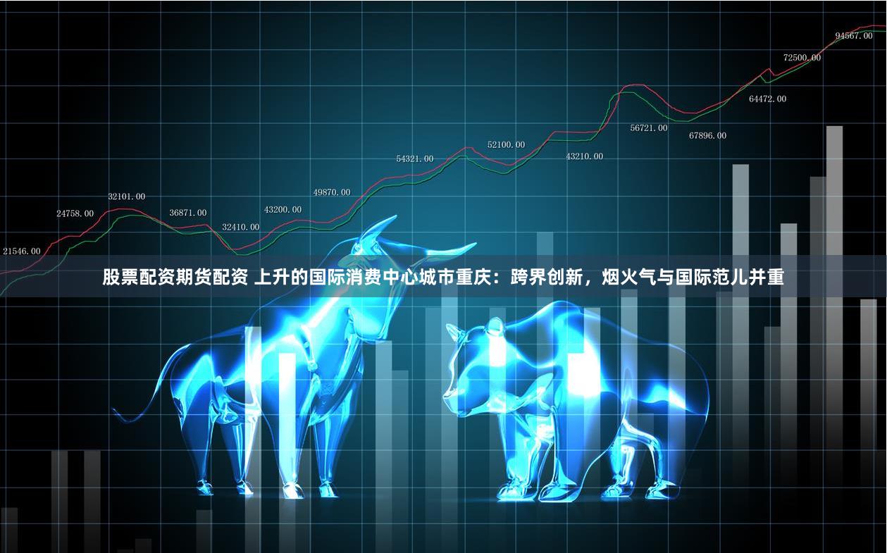 股票配资期货配资 上升的国际消费中心城市重庆：跨界创新，烟火气与国际范儿并重