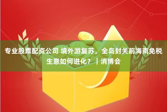 专业股票配资公司 境外游复苏，全岛封关前海南免税生意如何进化？｜消博会