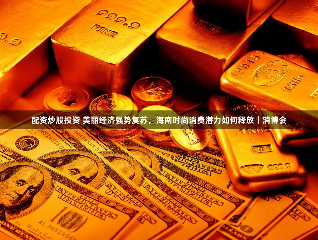 配资炒股投资 美丽经济强势复苏，海南时尚消费潜力如何释放｜消博会