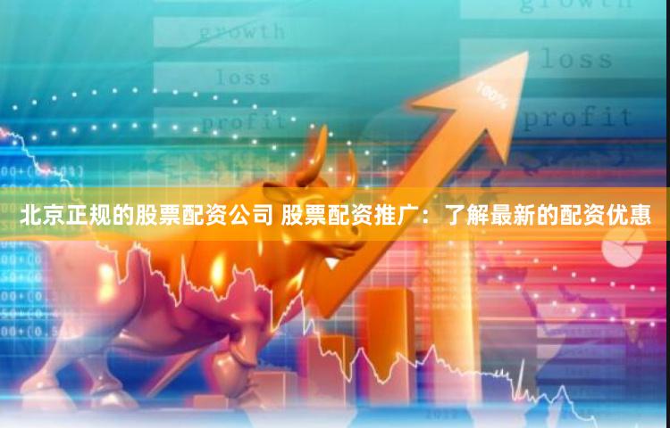 北京正规的股票配资公司 股票配资推广：了解最新的配资优惠