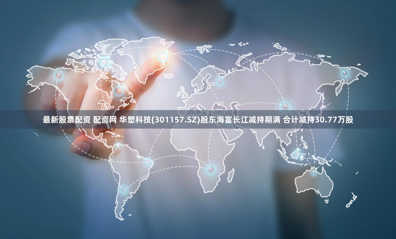最新股票配资 配资网 华塑科技(301157.SZ)股东海富长江减持期满 合计减持30.77万股