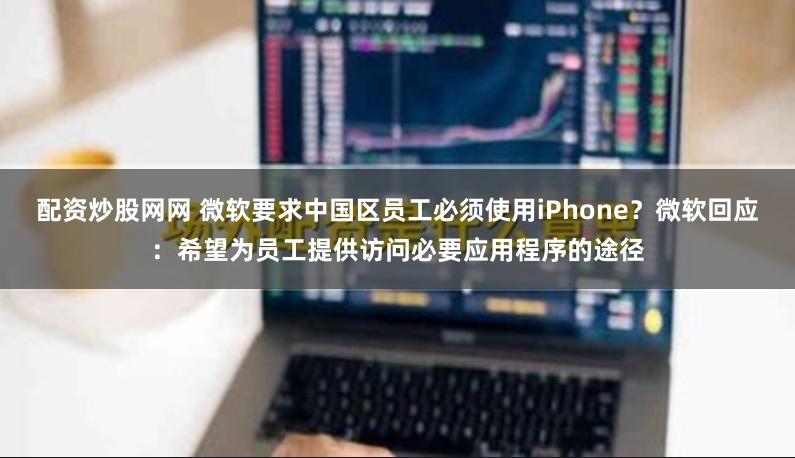配资炒股网网 微软要求中国区员工必须使用iPhone？微软回应：希望为员工提供访问必要应用程序的途径