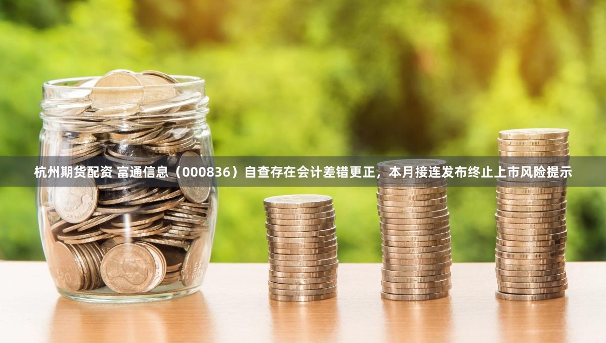 杭州期货配资 富通信息（000836）自查存在会计差错更正，本月接连发布终止上市风险提示
