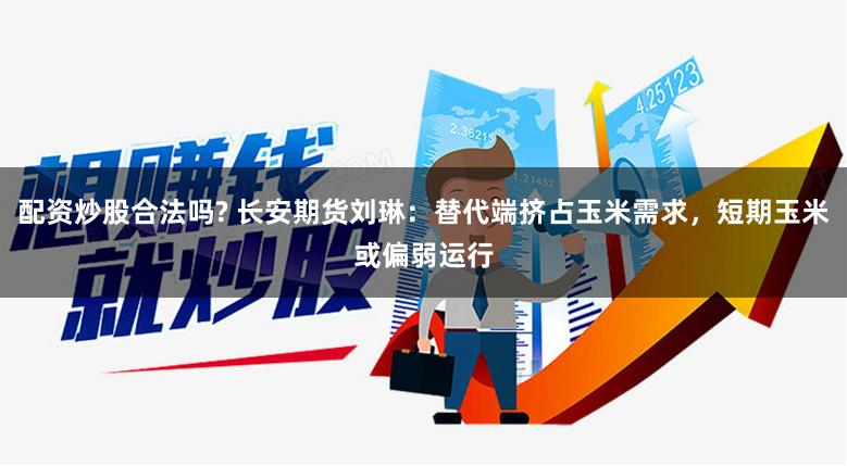 配资炒股合法吗? 长安期货刘琳：替代端挤占玉米需求，短期玉米或偏弱运行