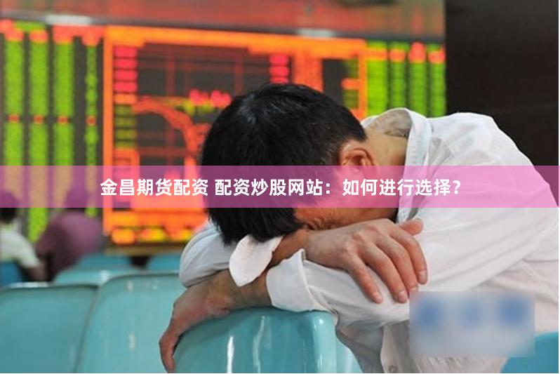 金昌期货配资 配资炒股网站：如何进行选择？