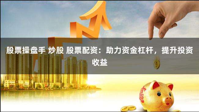 股票操盘手 炒股 股票配资：助力资金杠杆，提升投资收益