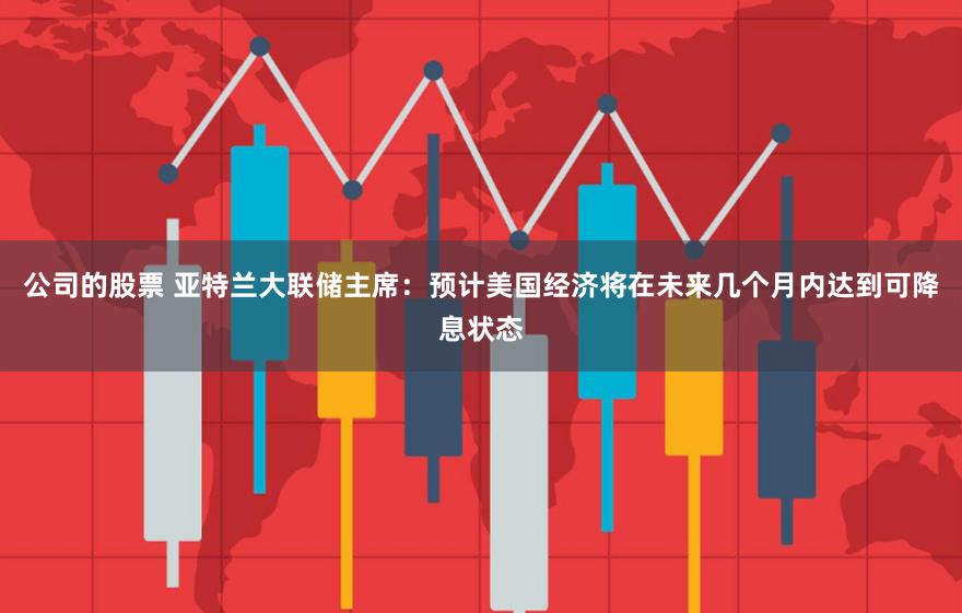 公司的股票 亚特兰大联储主席：预计美国经济将在未来几个月内达到可降息状态