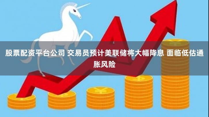 股票配资平台公司 交易员预计美联储将大幅降息 面临低估通胀风险