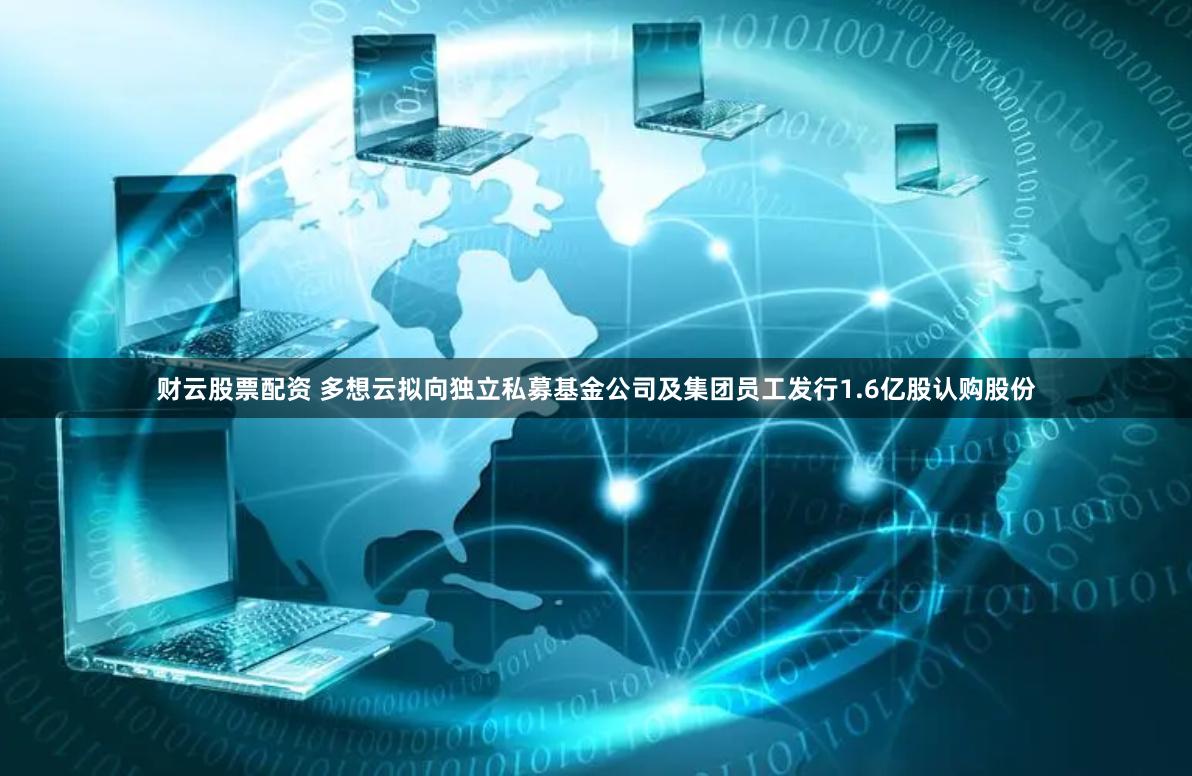 财云股票配资 多想云拟向独立私募基金公司及集团员工发行1.6亿股认购股份