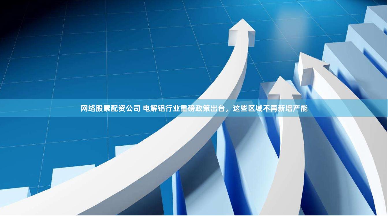 网络股票配资公司 电解铝行业重磅政策出台，这些区域不再新增产能