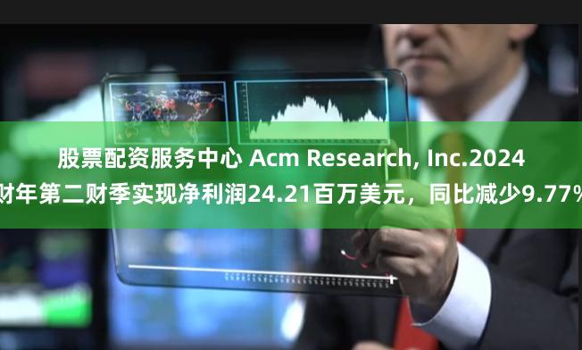 股票配资服务中心 Acm Research, Inc.2024财年第二财季实现净利润24.21百万美元，同比减少9.77%