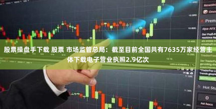 股票操盘手下载 股票 市场监管总局：截至目前全国共有7635万家经营主体下载电子营业执照2.9亿次