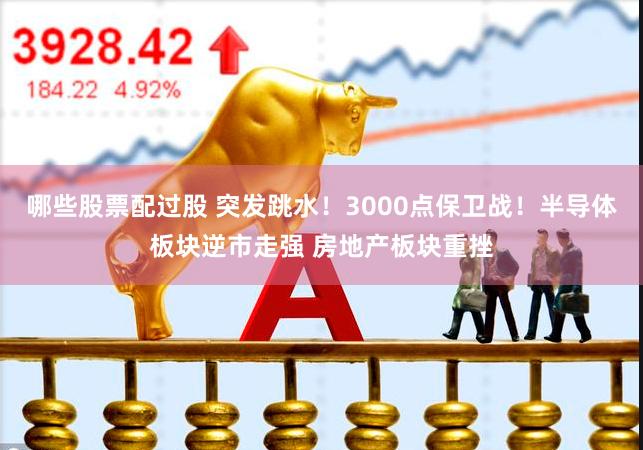 哪些股票配过股 突发跳水！3000点保卫战！半导体板块逆市走强 房地产板块重挫