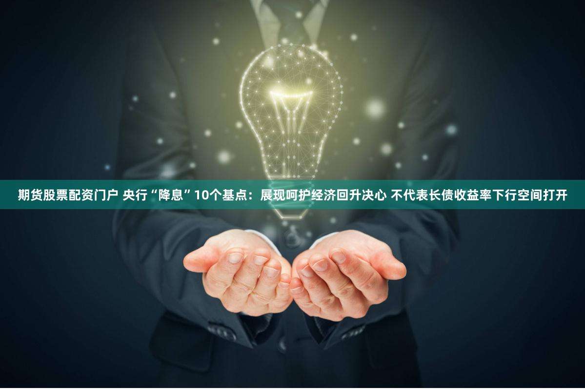 期货股票配资门户 央行“降息”10个基点：展现呵护经济回升决心 不代表长债收益率下行空间打开