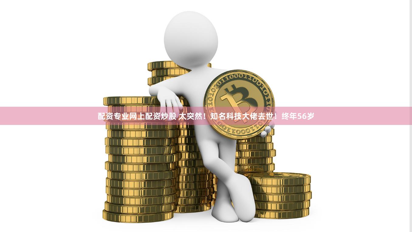 配资专业网上配资炒股 太突然！知名科技大佬去世！终年56岁