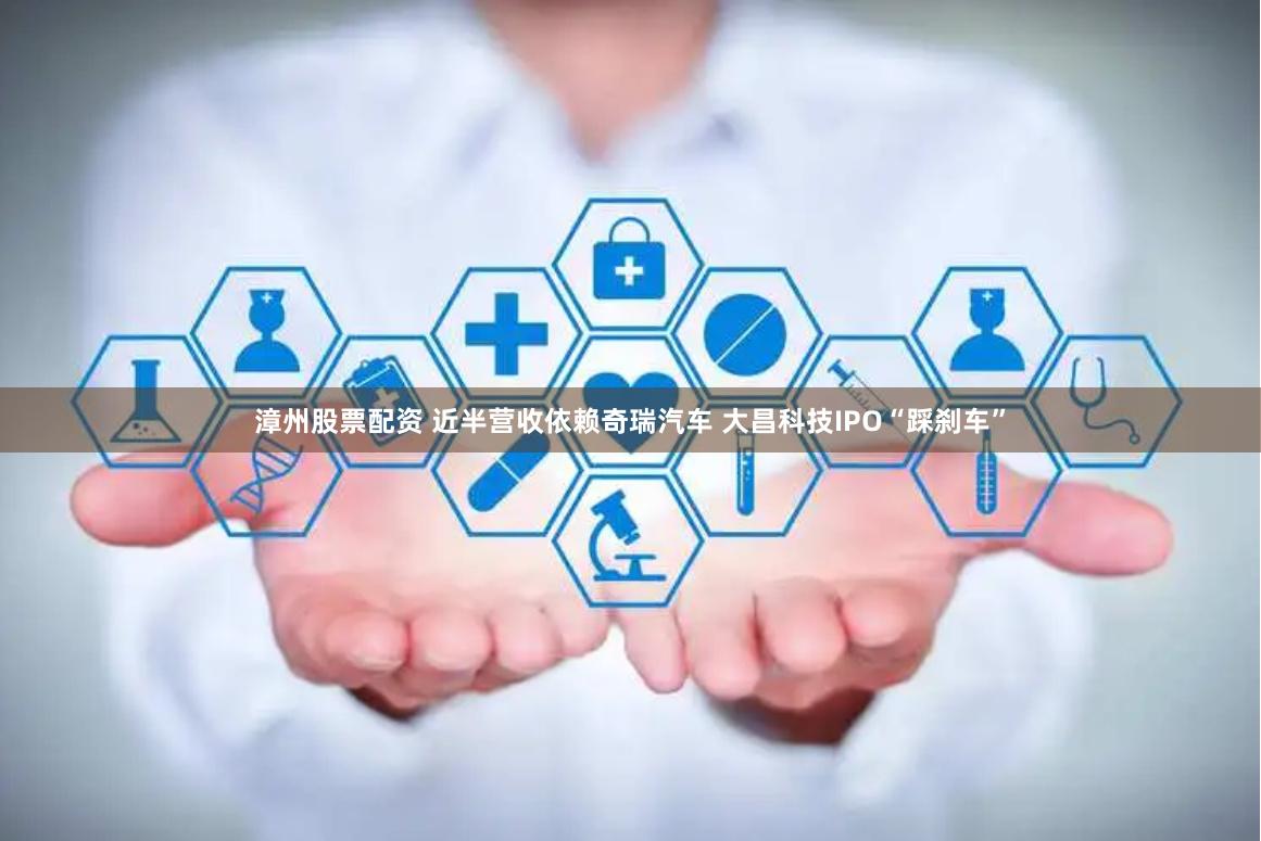 漳州股票配资 近半营收依赖奇瑞汽车 大昌科技IPO“踩刹车”