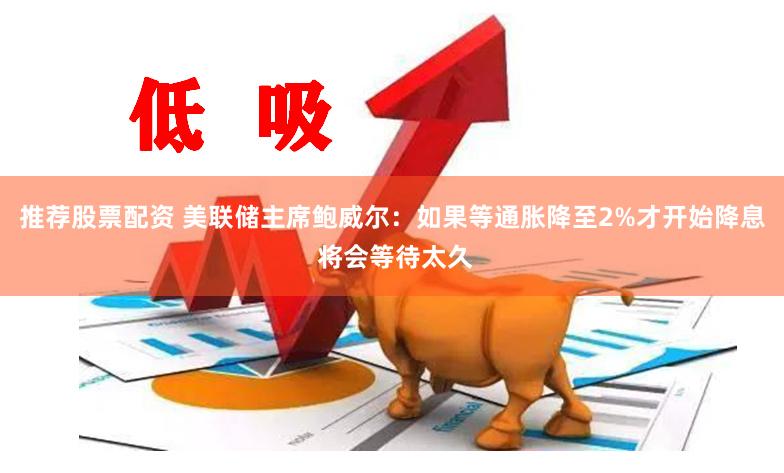 推荐股票配资 美联储主席鲍威尔：如果等通胀降至2%才开始降息 将会等待太久