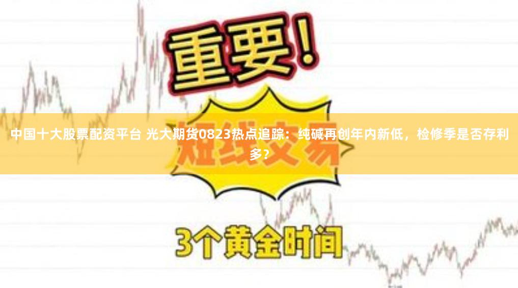 中国十大股票配资平台 光大期货0823热点追踪:纯碱再创年内新低,检修季是否存利多?
