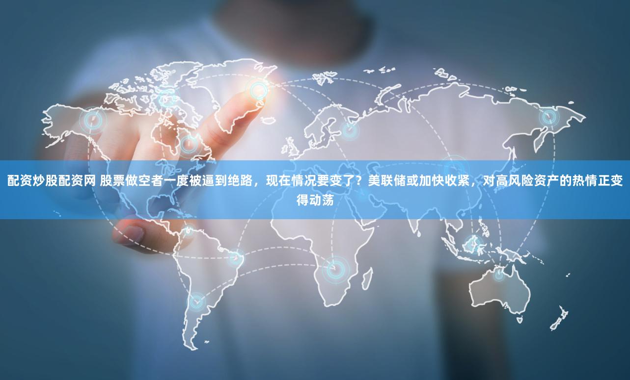 配资炒股配资网 股票做空者一度被逼到绝路，现在情况要变了？美联储或加快收紧，对高风险资产的热情正变得动荡