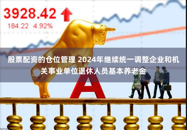 股票配资的仓位管理 2024年继续统一调整企业和机关事业单位退休人员基本养老金