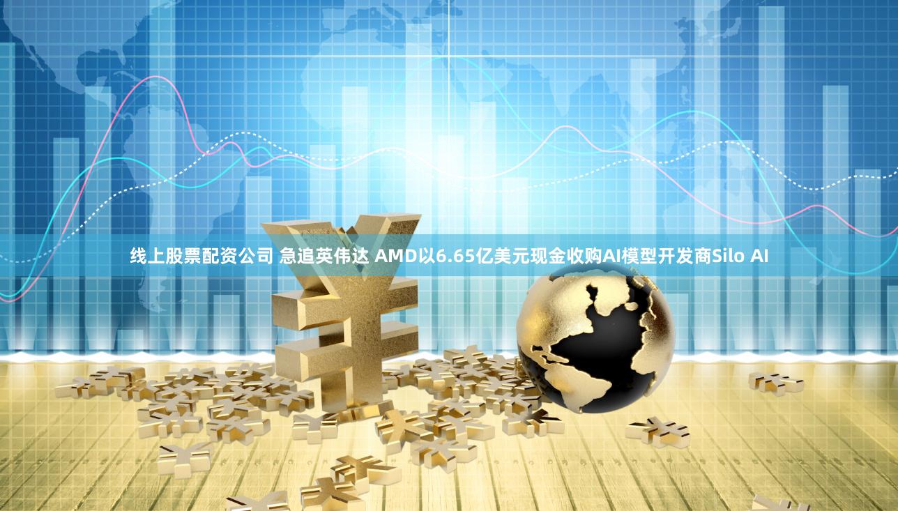 线上股票配资公司 急追英伟达 AMD以6.65亿美元现金收购AI模型开发商Silo AI