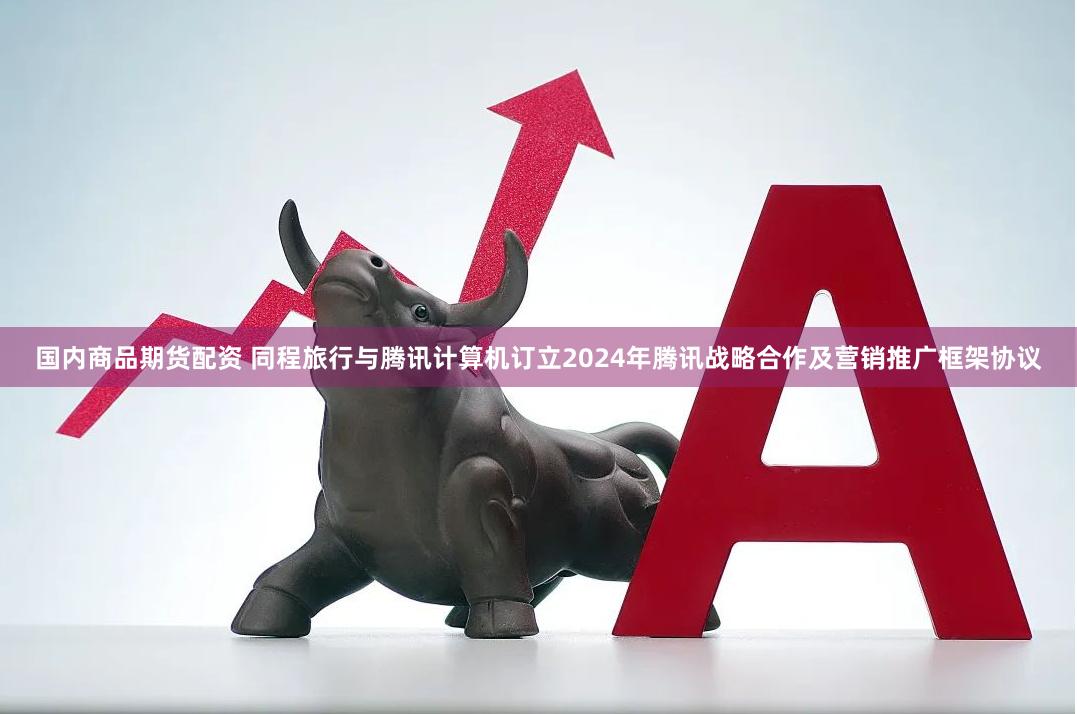 国内商品期货配资 同程旅行与腾讯计算机订立2024年腾讯战略合作及营销推广框架协议