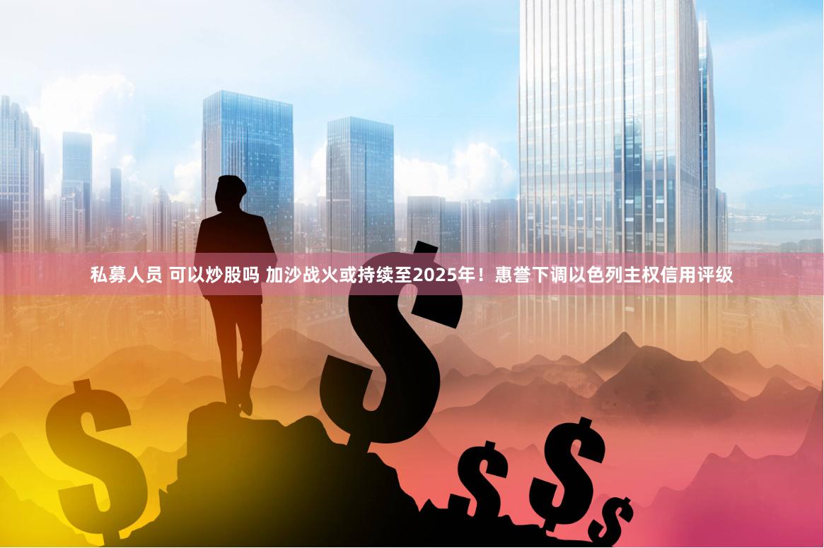 私募人员 可以炒股吗 加沙战火或持续至2025年！惠誉下调以色列主权信用评级