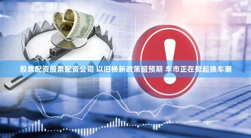 股票配资股票配资公司 以旧换新政策超预期 车市正在掀起换车潮