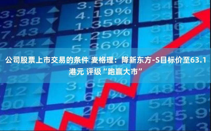 公司股票上市交易的条件 麦格理：降新东方-S目标价至63.1港元 评级“跑赢大市”