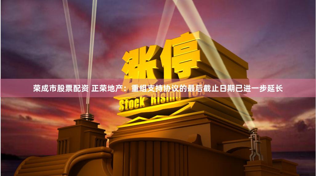 荣成市股票配资 正荣地产：重组支持协议的最后截止日期已进一步延长