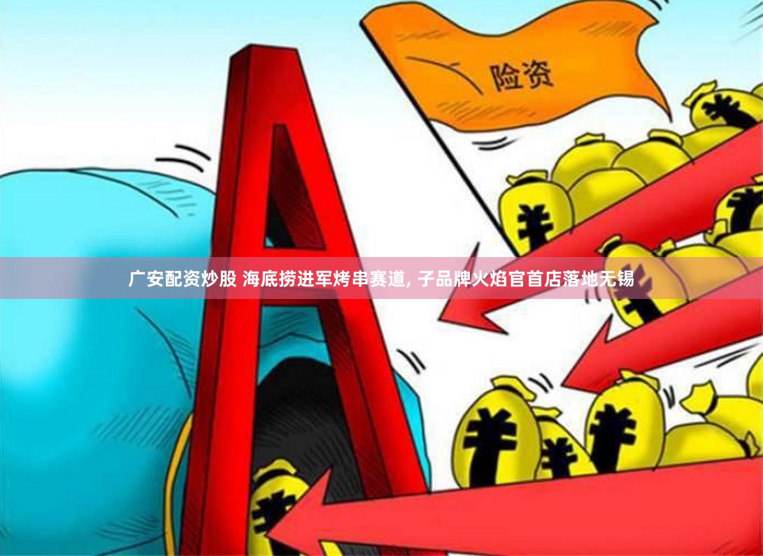 广安配资炒股 海底捞进军烤串赛道, 子品牌火焰官首店落地无锡