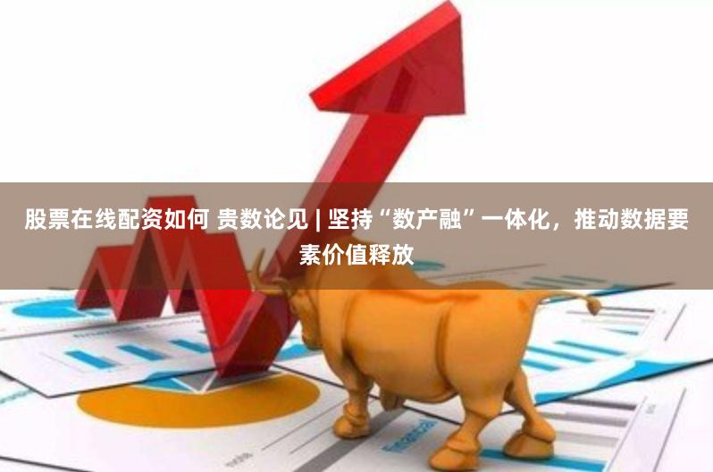 股票在线配资如何 贵数论见 | 坚持“数产融”一体化，推动数据要素价值释放