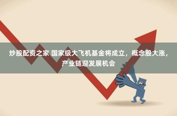 炒股配资之家 国家级大飞机基金将成立，概念股大涨，产业链迎发展机会
