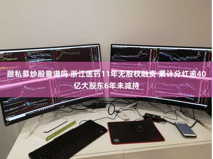 跟私募炒股靠谱吗 浙江医药11年无股权融资 累计分红逾40亿大股东6年未减持