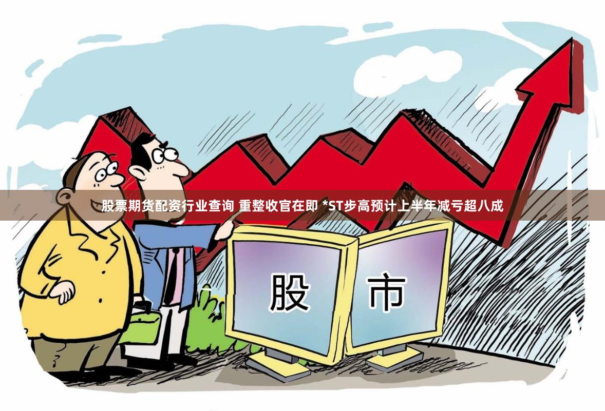 股票期货配资行业查询 重整收官在即 *ST步高预计上半年减亏超八成