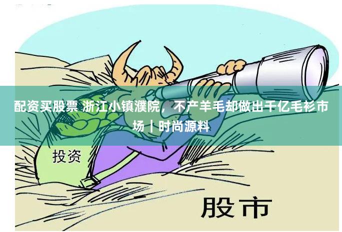 配资买股票 浙江小镇濮院，不产羊毛却做出千亿毛衫市场｜时尚源料