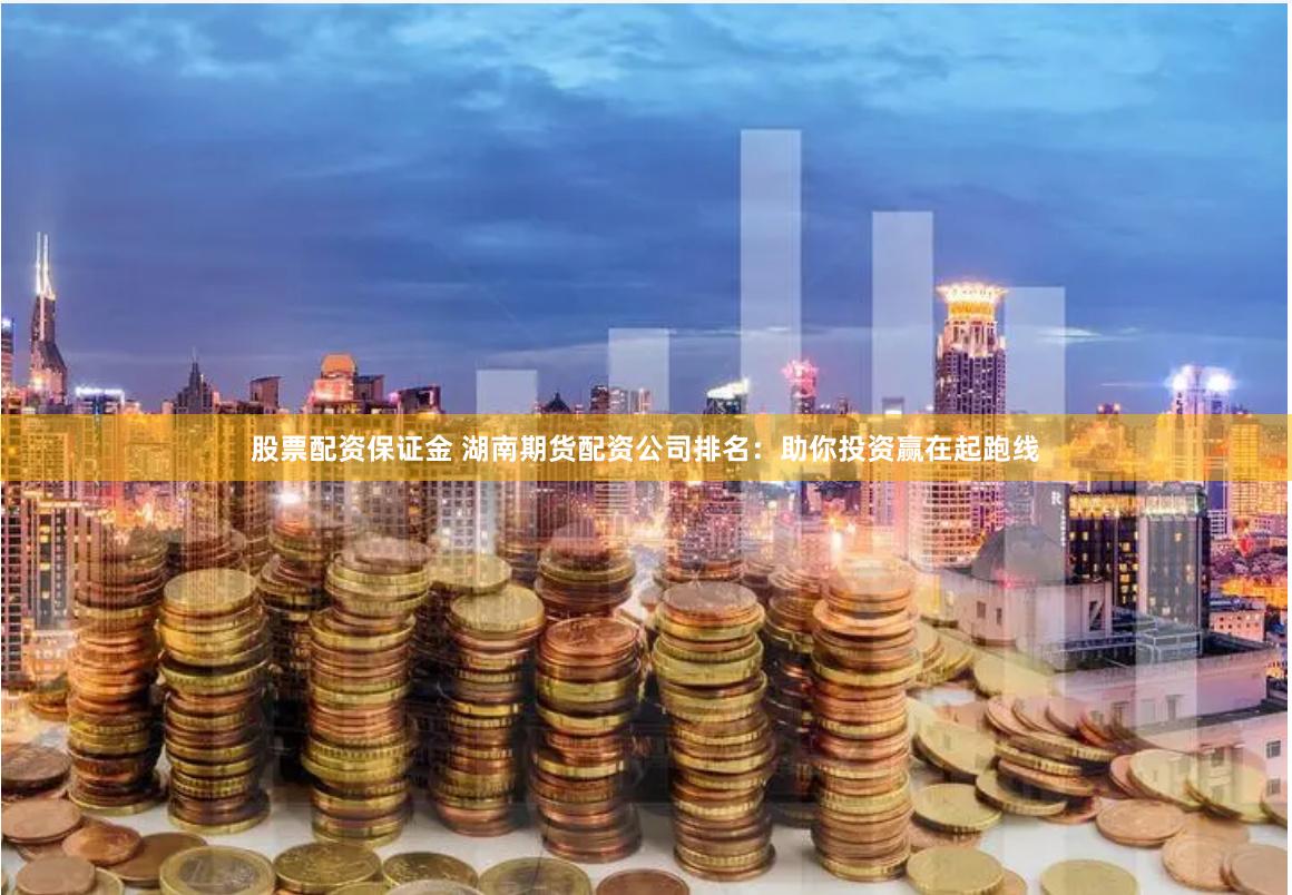 股票配资保证金 湖南期货配资公司排名：助你投资赢在起跑线