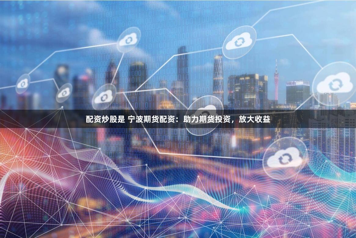 配资炒股是 宁波期货配资：助力期货投资，放大收益