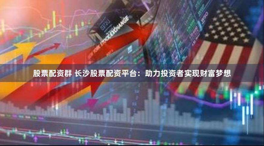 股票配资群 长沙股票配资平台：助力投资者实现财富梦想