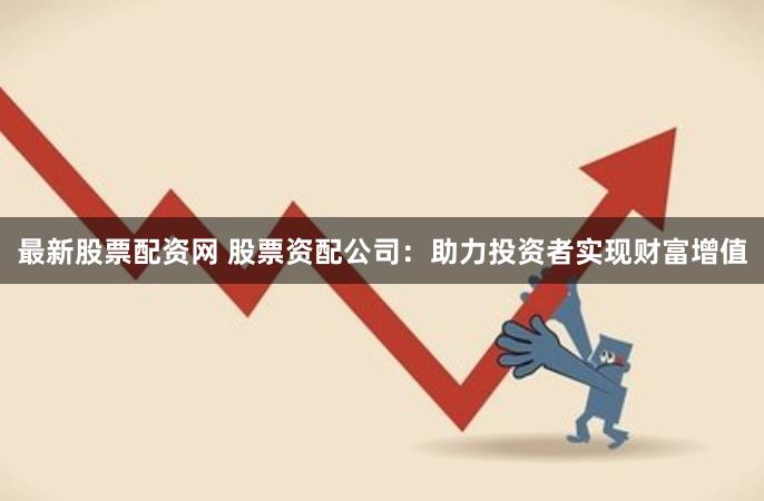最新股票配资网 股票资配公司：助力投资者实现财富增值