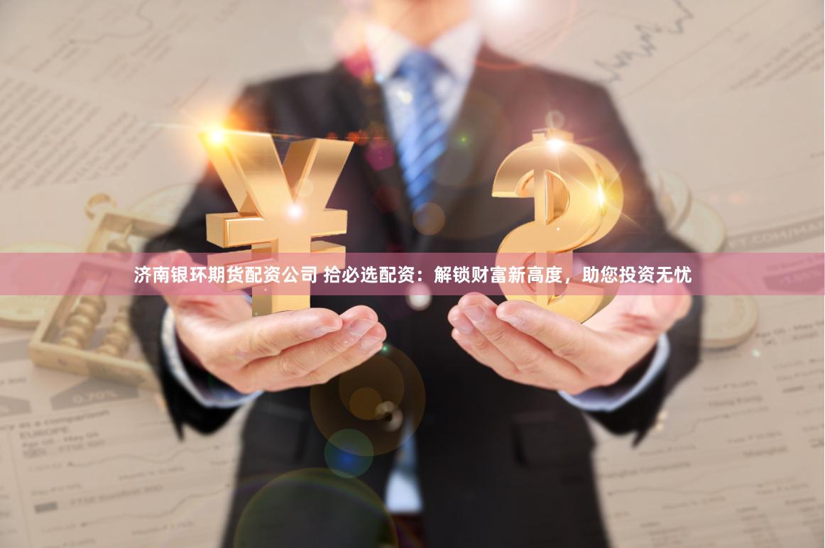 济南银环期货配资公司 拾必选配资：解锁财富新高度，助您投资无忧