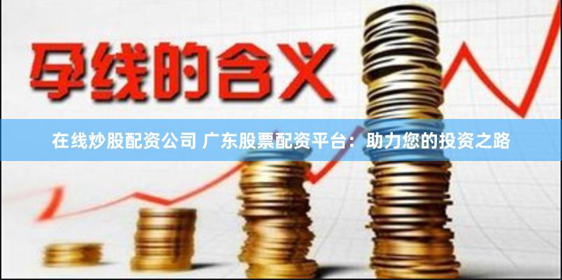在线炒股配资公司 广东股票配资平台：助力您的投资之路