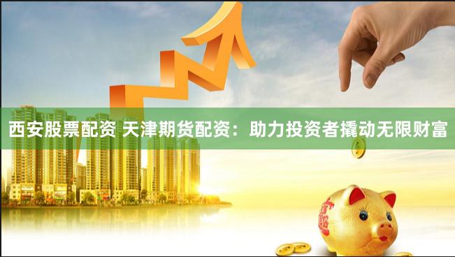 西安股票配资 天津期货配资：助力投资者撬动无限财富