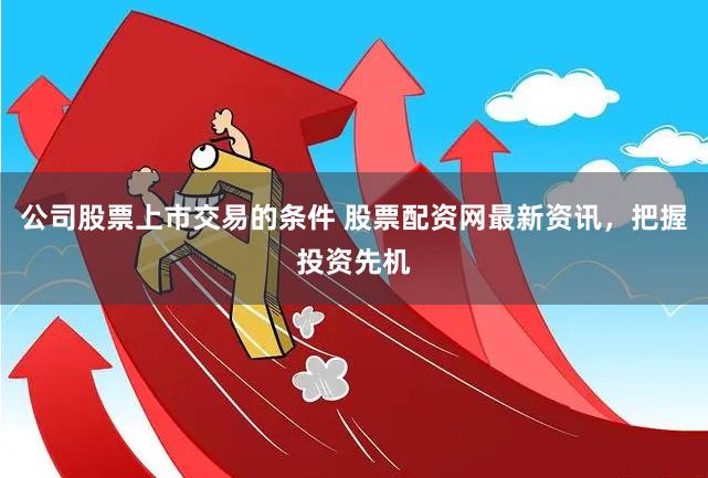 公司股票上市交易的条件 股票配资网最新资讯，把握投资先机