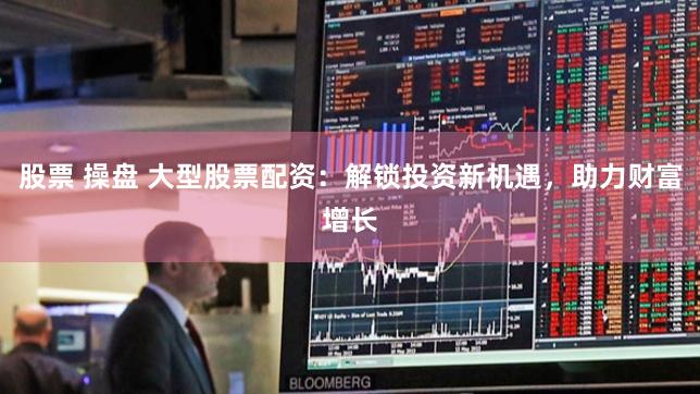 股票 操盘 大型股票配资：解锁投资新机遇，助力财富增长