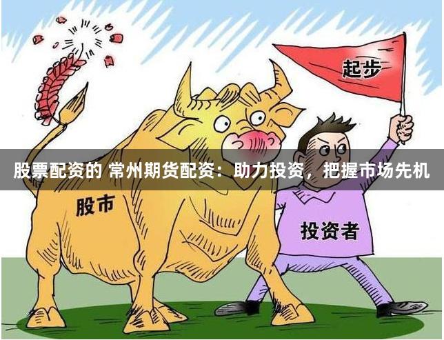 股票配资的 常州期货配资：助力投资，把握市场先机
