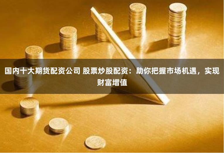 国内十大期货配资公司 股票炒股配资：助你把握市场机遇，实现财富增值