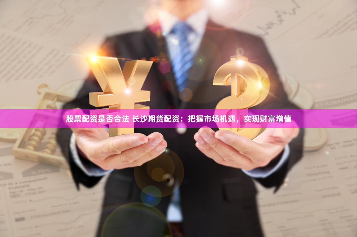 股票配资是否合法 长沙期货配资：把握市场机遇，实现财富增值